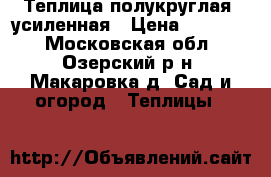 Теплица полукруглая, усиленная › Цена ­ 12 000 - Московская обл., Озерский р-н, Макаровка д. Сад и огород » Теплицы   